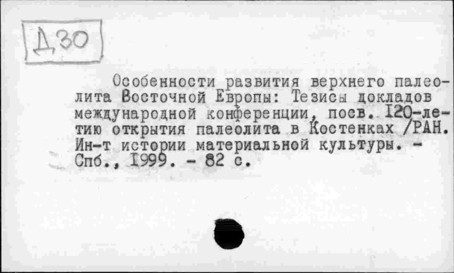 ﻿Особенности развития верхнего палеолита Восточной Европы: Тезисы докладов международной конференции, поев. 12О-ле-тию открытия палеолита в Костенках /РАН. Ин-т истории материальной культуры. -Спб.» Х999. - 52 с.